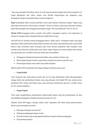 "Apa yang merupakan 'ketertiban umum' itu sulit untuk dirumuskan dengan jelas karena pengertian ini 
sangat dipengaruhi oleh waktu, tempat, serta falsafah bangsa/negara dan sebagainya yang 
bersangkutan dengan masyarakat hukum yang bersangkutan." 
Kegel berpendapat bahwa konsep ketertiban umum pada dasarnya berkenaan dengan "bagian yang 
tidak dapat disentuh dari sistem hukum setempat". Karena itu hukum asing (yang seharusnya berlaku) 
dapat dikesampingkan jika dianggap bertentangan dengan "the untouchable part" dari lex fori itu. 
Martin Wolf beranggapan bahwa masalah "orde public" merupakan exeption to the application of 
foreign law (pengecualian terhadap berlakunya kaidah hukum asing). 
Ahli HPI lain (di Amerika serikat) beranggapan bahwa "public policy" merupakan teknik yang dapat 
digunakan untuk membernarkan hakim dalam menolak suatu klaim yang didasarkan pada suatu kaidah 
hukum asing. Ketertiban umum menunjuk pada situasi dimana pengadilan tidak mengakui suatu 
tuntutan yang seharusnya tunduk pada suatu hukum negara (bagian) lain karena hakikat dari tuntutan 
itu yang ditinjau dari yurisdiksi forum,jika diakui akan menyebabkan: 
9 | P a g e 
 Pelanggaran terhadap prinsip-prinsip keadilan yang mendasar sifatnya; atau 
 Bertentangan dengan konsepsi yang berlaku mengenai kesusilaan yang baik; atau 
 Bertentangan dengan suatu tradisi yang sudah mengakar. 
Doktrin-doktrin HPI membedakan dua fungsi lembaga ketertiban umum, yaitu: 
o Fungsi Positif 
Yaitu menjamin agar aturan-aturan tertentu dari lex fori tetap diberlakukan (tidak dikesampingkan) 
sebagai akibat dari pemberlakuan hukum asing yang ditunjuk oleh kaidah HPI atau melalui proses 
pendekatan HPI, terlepas dari hukum mana yang seharusnya berlaku,atau apa pun isi kaidah/ aturan 
lex fori yang bersangkutan. 
o Fungsi Negatif 
Yaitu untuk menghindarkan pemberlakuan kaidah-kiadah hukum asing jika pemberlakuan itu akan 
menyebabkan pelanggaran terhadap konsep-konsep dasar lex fori. 
Didalam sistem HPI Inggris, lembaga "public order" digunakan oleh hakim dalam perkara-perkara 
hukum yang menyangkut persoalan : 
 Hubungan-hubungan internasional 
 Hubungan perdagangan dengan musuh 
 Kontrak-kontrak yang mempengaruhi kebebasan kompetisi dalam perdagangan 
 Penyelundupan hukum 
 