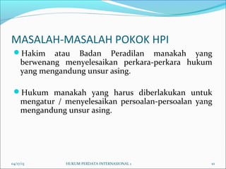 MASALAH-MASALAH POKOK HPI
Hakim atau Badan Peradilan manakah yang
berwenang menyelesaikan perkara-perkara hukum
yang mengandung unsur asing.
Hukum manakah yang harus diberlakukan untuk
mengatur / menyelesaikan persoalan-persoalan yang
mengandung unsur asing.
04/17/13 10HUKUM PERDATA INTERNASIONAL 1
 