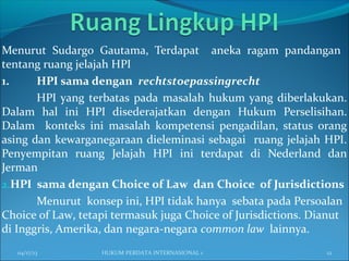 Menurut Sudargo Gautama, Terdapat aneka ragam pandangan
tentang ruang jelajah HPI
1. HPI sama dengan rechtstoepassingrecht
HPI yang terbatas pada masalah hukum yang diberlakukan.
Dalam hal ini HPI disederajatkan dengan Hukum Perselisihan.
Dalam konteks ini masalah kompetensi pengadilan, status orang
asing dan kewarganegaraan dieleminasi sebagai ruang jelajah HPI.
Penyempitan ruang Jelajah HPI ini terdapat di Nederland dan
Jerman
2.HPI sama dengan Choice of Law dan Choice of Jurisdictions
Menurut konsep ini, HPI tidak hanya sebata pada Persoalan
Choice of Law, tetapi termasuk juga Choice of Jurisdictions. Dianut
di Inggris, Amerika, dan negara-negara common law lainnya.
04/17/13 12HUKUM PERDATA INTERNASIONAL 1
 