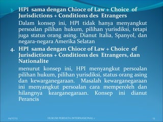 3. HPI sama dengan Chioce of Law + Choice of
Jurisdictions + Conditions des Etrangers
Dalam konsep ini, HPI tidak hanya menyangkut
persoalan pilihan hukum, pilihan yurisdiksi, tetapi
juga status orang asing. Dianut Italia, Spanyol, dan
negara-negara Amerika Selatan
4. HPI sama dengan Chioce of Law + Choice of
Jurisdictions + Conditions des Etrangers, dan
Nationalite
menurut konsep ini, HPI menyangkut persoalan
pilihan hukum, pilihan yurisdiksi, status orang asing
dan kewarganegaraan. Masalah kewarganegaraan
ini menyangkut persoalan cara memperoleh dan
hilangnya kearganegaraan. Konsep ini dianut
Perancis
04/17/13 13HUKUM PERDATA INTERNASIONAL 1
 