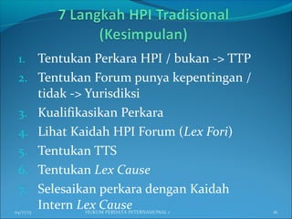 1. Tentukan Perkara HPI / bukan -> TTP
2. Tentukan Forum punya kepentingan /
tidak -> Yurisdiksi
3. Kualifikasikan Perkara
4. Lihat Kaidah HPI Forum (Lex Fori)
5. Tentukan TTS
6. Tentukan Lex Cause
7. Selesaikan perkara dengan Kaidah
Intern Lex Cause04/17/13 16HUKUM PERDATA INTERNASIONAL 1
 