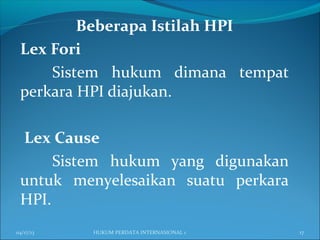 Beberapa Istilah HPI
Lex Fori
Sistem hukum dimana tempat
perkara HPI diajukan.
Lex Cause
Sistem hukum yang digunakan
untuk menyelesaikan suatu perkara
HPI.
04/17/13 17HUKUM PERDATA INTERNASIONAL 1
 