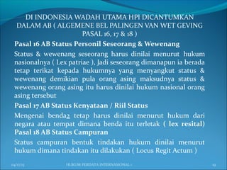 DI INDONESIA WADAH UTAMA HPI DICANTUMKAN
DALAM AB ( ALGEMENE BEL PALINGEN VAN WET GEVING
PASAL 16, 17 & 18 )
Pasal 16 AB Status Personil Seseorang & Wewenang
Status & wewenang seseorang harus dinilai menurut hukum
nasionalnya ( Lex patriae ), Jadi seseorang dimanapun ia berada
tetap terikat kepada hukumnya yang menyangkut status &
wewenang demikian pula orang asing maksudnya status &
wewenang orang asing itu harus dinilai hukum nasional orang
asing tersebut
Pasal 17 AB Status Kenyataan / Riil Status
Mengenai benda2 tetap harus dinilai menurut hukum dari
negara atau tempat dimana benda itu terletak ( lex resital)
Pasal 18 AB Status Campuran
Status campuran bentuk tindakan hukum dinilai menurut
hukum dimana tindakan itu dilakukan ( Locus Regit Actum )
04/17/13 19HUKUM PERDATA INTERNASIONAL 1
 