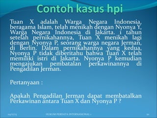 Tuan X adalah Warga Negara Indonesia,
beragama Islam, telah menikah dengan Nyonya Y,
Warga Negara Indonesia di Jakarta. 1 tahun
setelah pernikahannya, Tuan X menikah lagi
dengan Nyonya P, seorang warga negara Jerman,
di Berlin. Dalam pernikahannya yang kedua,
Nyonya P tidak diberitahu bahwa Tuan X telah
memiliki istri di Jakarta. Nyonya P kemudian
mengajukan pembatalan perkawinannya di
Pengadilan Jerman.
Pertanyaan :
Apakah Pengadilan Jerman dapat membatalkan
Perkawinan antara Tuan X dan Nyonya P ?
04/17/13 20HUKUM PERDATA INTERNASIONAL 1
 