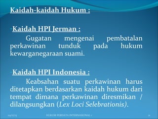 Kaidah-kaidah Hukum :
-Kaidah HPI Jerman :
Gugatan mengenai pembatalan
perkawinan tunduk pada hukum
kewarganegaraan suami.
-Kaidah HPI Indonesia :
Keabsahan suatu perkawinan harus
ditetapkan berdasarkan kaidah hukum dari
tempat dimana perkawinan diresmikan /
dilangsungkan (Lex Loci Selebrationis).
04/17/13 21HUKUM PERDATA INTERNASIONAL 1
 