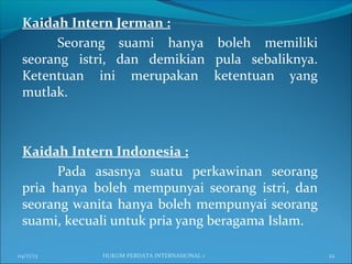 Kaidah Intern Jerman :
Seorang suami hanya boleh memiliki
seorang istri, dan demikian pula sebaliknya.
Ketentuan ini merupakan ketentuan yang
mutlak.
Kaidah Intern Indonesia :
Pada asasnya suatu perkawinan seorang
pria hanya boleh mempunyai seorang istri, dan
seorang wanita hanya boleh mempunyai seorang
suami, kecuali untuk pria yang beragama Islam.
04/17/13 22HUKUM PERDATA INTERNASIONAL 1
 