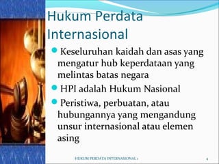 4
Hukum Perdata
Internasional
Keseluruhan kaidah dan asas yang
mengatur hub keperdataan yang
melintas batas negara
HPI adalah Hukum Nasional
Peristiwa, perbuatan, atau
hubungannya yang mengandung
unsur internasional atau elemen
asing
04/17/13 HUKUM PERDATA INTERNASIONAL 1
 