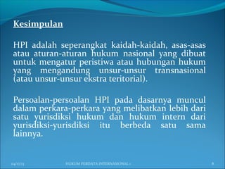 Kesimpulan
HPI adalah seperangkat kaidah-kaidah, asas-asas
atau aturan-aturan hukum nasional yang dibuat
untuk mengatur peristiwa atau hubungan hukum
yang mengandung unsur-unsur transnasional
(atau unsur-unsur ekstra teritorial).
Persoalan-persoalan HPI pada dasarnya muncul
dalam perkara-perkara yang melibatkan lebih dari
satu yurisdiksi hukum dan hukum intern dari
yurisdiksi-yurisdiksi itu berbeda satu sama
lainnya.
04/17/13 8HUKUM PERDATA INTERNASIONAL 1
 