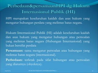 HPI merupakan keseluruhan kaidah dan asas hukum yang
mengatur hubungan perdata yang melintas batas negara.
Hukum Internasional Publik (HI) adalah keseluruhan kaidah
dan asas hukum yang mengatur hubungan atau persoalan
yang melintas batas negara (Hubungan Internasional) yang
bukan bersifat perdata
Persamaan: sama mengatur persoalan atau hubungan yang
melintas batas negara (internasional).
Perbedaan: terletak pada sifat hubungan atau persoalan
yang diaturnya (obyeknya).
04/17/13 9HUKUM PERDATA INTERNASIONAL 1
 
