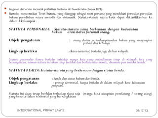  Gagasan Accursius menarik perhatian Bartolus de Sassoferato (Bapak HPI).
 Bartolus mencetuskan Teori Statuta, yang dianggap sebagai teori pertama yang mendekati persoalan-persoalan
     hukum perselisihan secara metodik dan sistematik. Statuta-statuta suatu kota dapat diklasifikasikan ke
     dalam 3 kelompok :

     STATUTA PERSONALIA:            Statuta-statuta yang berkenaan dengan kedudukan
                                   hukum atau status personal orang.

     Objek pengaturan                          : orang dalam persoalan-persoalan hukum yang menyangkut
                                                        pribadi dan keluarga.

     Lingkup berlaku                          : ekstra-teritorial, berlaku juga di luar wilayah.

     Statuta personalia hanya berlaku terhadap warga kota yang berkediaman tetap di wilayah kota yang
     bersangkutan, namun statuta ini akan tetap melekat dan berlaku atas mereka, diamana pun mereka berada.

     STATUTA REALIA: Statuta-statuta yang berkenaan dengan status benda.

     Objek pengaturan              : benda dan status hukum dari benda.
     Lingkup berlaku                : prinsip territorial, hanya berlaku di dalam wilayah kota kekuasaan
                                   penguasa.

     Statuta ini akan tetap berlaku terhadap siapa saja (warga kota ataupuan pendatang / orang asing)
     yang berada dalam teritorial yang bersangkutan


10        INTERNATIONAL PRIVAT LAW 2                                                               04/17/13
 