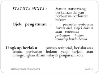 STATUTA MIXTA :   Statuta-statutayang
                          berkenaan dengan
                          perbuatan-perbuatan
                          hukum.
        Ojek pengaturan :      perbuatan-perbuatan
                          hukum oleh subjek hukum
                          atau perbuatan
                          perbuatan hukum
                          terhadap benda-benda.

     Lingkup berlaku : prinsip teritorial, berlaku atas
        semua perbuatan hukum yang terjadi atau
        dilangsungkan dalam wilayah pengusaan kota.


11     INTERNATIONAL PRIVAT LAW 2                 04/17/13
 