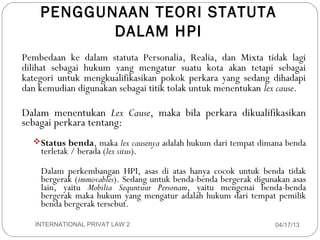 PENGGUNAAN TEORI STATUTA
                DALAM HPI
     Pembedaan ke dalam statuta Personalia, Realia, dan Mixta tidak lagi
     dilihat sebagai hukum yang mengatur suatu kota akan tetapi sebagai
     kategori untuk mengkualifikasikan pokok perkara yang sedang dihadapi
     dan kemudian digunakan sebagai titik tolak untuk menentukan lex cause.

     Dalam menentukan Lex Cause, maka bila perkara dikualifikasikan
     sebagai perkara tentang:
        Status benda, maka lex causenya adalah hukum dari tempat dimana benda
         terletak / berada (lex situs).

         Dalam perkembangan HPI, asas di atas hanya cocok untuk benda tidak
         bergerak (immovables). Sedang untuk benda-benda bergerak digunakan asas
         lain, yaitu Mobilia Sequntuur Personam, yaitu mengenai benda-benda
         bergerak maka hukum yang mengatur adalah hukum dari tempat pemilik
         benda bergerak tersebut.

12      INTERNATIONAL PRIVAT LAW 2                                     04/17/13
 