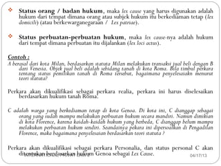    Status orang / badan hukum, maka lex cause yang harus digunakan adalah
    hukum dari tempat dimana orang atau subjek hukum itu berkediaman tetap (lex
    domicili) (atau berkewarganegaraan / Lex patriae).

   Status perbuatan-perbuatan hukum, maka lex cause-nya adalah hukum
    dari tempat dimana perbuatan itu dijalankan (lex loci actus).

Contoh :
A berasal dari kota Milan, berdasarkan statuta Milan melakukan transaksi jual beli dengan B
     dari Venesia. Objek jual beli adalah sebidang tanah di kota Roma. Bila timbul perkara
     tentang status pemilikan tanah di Roma tersebut, bagaimana penyelesaiakn menurut
     teori statuta?
Perkara akan dikualifikasi sebagai perkara realia, perkara ini harus diselesaikan
    berdasarkan hukum tanah Roma.

C adalah warga yang berkediaman tetap di kota Genoa. Di kota ini, C dianggap sebagai
    orang yang sudah mampu melakukan perbuatan hukum secara mandiri. Namun dimikian
    di kota Florence, karena kaidah-kaidah hukum yang berbeda, C dianggap belum mampu
    melakukan perbuatan hukum sendiri. Seandainya pekara ini dipersoalkan di Pengadilan
    Florence, maka bagaimana penyelesaian berdasarkan teori statuta ?

Perkara akan dikualifikasi sebagai perkara Personalia, dan status personal C akan
13
    ditentukan berdasarkan LAW 2 Genoa sebagai Lex Cause.
      INTERNATIONAL PRIVAT hukum                                         04/17/13
 