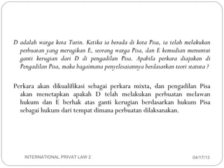 D adalah warga kota Turin. Ketika ia berada di kota Pisa, ia telah melakukan
       perbuatan yang merugikan E, seorang warga Pisa, dan E kemudian menuntut
       ganti kerugian dari D di pengadilan Pisa. Apabila perkara diajukan di
       Pengadilan Pisa, maka bagaimana penyelesaiannya berdasarkan teori statuta ?

     Perkara akan dikualifikasi sebagai perkara mixta, dan pengadilan Pisa
       akan menetapkan apakah D telah melakukan perbuatan melawan
       hukum dan E berhak atas ganti kerugian berdasarkan hukum Pisa
       sebagai hukum dari tempat dimana perbuatan dilaksanakan.




14       INTERNATIONAL PRIVAT LAW 2                                        04/17/13
 