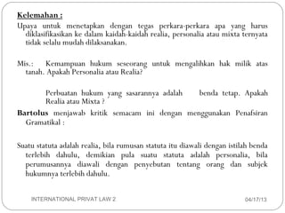 Kelemahan :
     Upaya untuk menetapkan dengan tegas perkara-perkara apa yang harus
       diklasifikasikan ke dalam kaidah-kaidah realia, personalia atau mixta ternyata
       tidak selalu mudah dilaksanakan.

     Mis.: Kemampuan hukum seseorang untuk mengalihkan hak milik atas
       tanah. Apakah Personalia atau Realia?

            Perbuatan hukum yang sasarannya adalah  benda tetap. Apakah
            Realia atau Mixta ?
     Bartolus menjawab kritik semacam ini dengan menggunakan Penafsiran
       Gramatikal :

     Suatu statuta adalah realia, bila rumusan statuta itu diawali dengan istilah benda
       terlebih dahulu, demikian pula suatu statuta adalah personalia, bila
       perumusannya diawali dengan penyebutan tentang orang dan subjek
       hukumnya terlebih dahulu.


15       INTERNATIONAL PRIVAT LAW 2                                            04/17/13
 