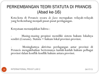 PERKEMBANGAN TEORI STATUTA DI PRANCIS
                (Abad ke-16)
      Kota-kota di Perancis secara de facto merupakan wilayah-wilayah
      yang berkembang menjadi pusat-pusat perdagangan.

      Kenyataan menunjukkan bahwa :

      -         Masing-masing propinsi memiliki sistem hukum lokalnya
      sendiri (Coutume). Statuta = hukum lokal provinsi-provinsi.

      -         Meningkatnya aktivitas perdagangan antar provinsi di
      Perancis mengakibatkan bertemunya kaidah-kaidah hukum pelbagai
      provinsi dalam konflik-konflik hukum antara provinsi.



16    INTERNATIONAL PRIVAT LAW 2                              04/17/13
 