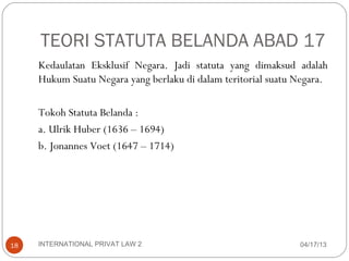 TEORI STATUTA BELANDA ABAD 17
     Kedaulatan Eksklusif Negara. Jadi statuta yang dimaksud adalah
     Hukum Suatu Negara yang berlaku di dalam teritorial suatu Negara.

     Tokoh Statuta Belanda :
     a. Ulrik Huber (1636 – 1694)
     b. Jonannes Voet (1647 – 1714)




18   INTERNATIONAL PRIVAT LAW 2                                04/17/13
 