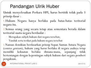 Pandangan Ulrik Huber
Untuk menyelesaikan Perkara HPI, harus bertitik tolak pada 3
prinsip dasar :
1.Hukum Negara hanya berlaku pada batas-batas teritorial
negara itu.
2.Semua orang yang secara tetap atau sementara berada dalam
teritorial suatu negara berdaulat :
     - Merupakan subjek hukum dari negara tersebut;
     - Tunduk serta terikat pada hukum negara tersebut
1.Namun demikian berdasarkan prinsip Sopan Santun Antara Negara
(comitas gentium), hukum yang harus berlaku di negara asalnya tetap
memiliki kekuatan berlaku dimana-mana, sepanjang tidak
bertentangan dengan kepentingan subjek hukum dari negara pemberi
pengakuan.
19      INTERNATIONAL PRIVAT LAW 2                           04/17/13
 