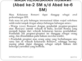 MASA KEKAISARAN ROMAWI
        (Abad ke-2 SM s/d Abad ke-6
                    SM)
    Masa Kekaisaran Romawi dapat dianggap sebagai awal
    perkembangan HPI.
    Pada masa ini pola hubungan internasional dalam wujud sederhana
    sudah mulai tampak dengan adanya hubungan-hubungan antara :
    a.Warga (cives) Romawi dengan penduduk propinsi-propinsi
    atau Municipia (untuk wilayah di Italia, kecuali Roma) yang
    menjadi bagian dari wilayah kekaisaran karena pendudukan.
    Penduduk asli propinsi-propinsi ini dianggap sebagai orang
    asing, dan ditundukkan pada hukum mereka sendiri.
    b.Penduduk propinsi atau orang asing yang berhubungan satu
    sama lain di wilayah kekaisaran Romawi, sehingga masing-
    masing pihak dapat dianggap sebagai subjek hukum dari
    beberapa yurisdiksi yang berbeda.


2   INTERNATIONAL PRIVAT LAW 2                              04/17/13
 