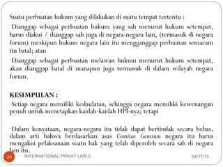 Suatu perbuatan hukum yang dilakukan di suatu tempat tertentu :
 -Dianggap sebagai perbuatan hukum yang sah menurut hukum setempat,
 harus diakui / dianggap sah juga di negara-negara lain, (termasuk di negara
 forum) meskipun hukum negara lain itu mengganggap perbuatan semacam
 itu batal; atau
 -Dianggap sebagai perbuatan melawan hukum menurut hukum setempat,
 akan dianggap batal di manapun juga termasuk di dalam wilayah negara
 forum.

 KESIMPULAN :
 -Setiap negara memiliki kedaulatan, sehingga negara memiliki kewenangan
 penuh untuk menetapkan kaidah-kaidah HPI-nya; tetapi

 -Dalam kenyataan, negara-negara itu tidak dapat bertindak secara bebas,
 dalam arti bahwa berdasarkan asas Comitas Gentium negara itu harus
 mengakui pelaksanaan suatu hak yang telah diperoleh secara sah di negara
 lain itu.
20    INTERNATIONAL PRIVAT LAW 2                                    04/17/13
 