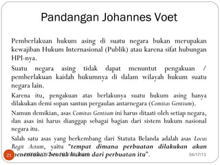 Pandangan Johannes Voet
 Pemberlakuan hukum asing di suatu negara bukan merupakan
 kewajiban Hukum Internasional (Publik) atau karena sifat hubungan
 HPI-nya.
 Suatu negara asing tidak dapat menuntut pengakuan /
 pemberlakuan kaidah hukumnya di dalam wilayah hukum suatu
 negara lain.
  Karena itu, pengakuan atas berlakunya suatu hukum asing hanya
  dilakukan demi sopan santun pergaulan antarnegara (Comitas Gentium).
  Namun demikian, asas Comitas Gentium ini harus ditaati oleh setiap negara,
  dan asas ini harus dianggap sebagai bagian dari sistem hukum nasional
  negara itu.
  Salah satu asas yang berkembang dari Statuta Belanda adalah asas Locus
  Regit Actum, yaitu “tempat dimana perbuatan dilakukan akan
21menentukan bentuk hukum dari perbuatan itu”.
       INTERNATIONAL PRIVAT LAW 2                                     04/17/13
 