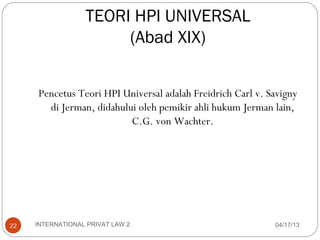 TEORI HPI UNIVERSAL
                       (Abad XIX)


     Pencetus Teori HPI Universal adalah Freidrich Carl v. Savigny
       di Jerman, didahului oleh pemikir ahli hukum Jerman lain,
                          C.G. von Wachter.




22   INTERNATIONAL PRIVAT LAW 2                             04/17/13
 