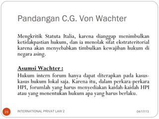 Pandangan C.G. Von Wachter
     Mengkritik Statuta Italia, karena dianggap menimbulkan
     ketidakpastian hukum, dan ia menolak sifat ekstrateritorial
     karena akan menyebabkan timbulkan kewajiban hukum di
     negara asing.

     Asumsi Wachter :
     Hukum intern forum hanya dapat diterapkan pada kasus-
     kasus hukum lokal saja. Karena itu, dalam perkara-perkara
     HPI, forumlah yang harus menyediakan kaidah-kaidah HPI
     atau yang menentukan hukum apa yang harus berlaku.

23   INTERNATIONAL PRIVAT LAW 2                           04/17/13
 