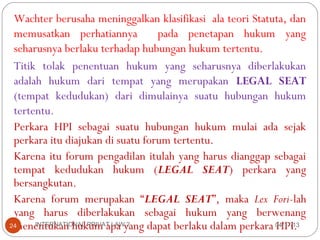 Wachter berusaha meninggalkan klasifikasi ala teori Statuta, dan
 memusatkan perhatiannya          pada penetapan hukum yang
 seharusnya berlaku terhadap hubungan hukum tertentu.
 Titik tolak penentuan hukum yang seharusnya diberlakukan
 adalah hukum dari tempat yang merupakan LEGAL SEAT
 (tempat kedudukan) dari dimulainya suatu hubungan hukum
 tertentu.
 Perkara HPI sebagai suatu hubungan hukum mulai ada sejak
 perkara itu diajukan di suatu forum tertentu.
 Karena itu forum pengadilan itulah yang harus dianggap sebagai
 tempat kedudukan hukum (LEGAL SEAT) perkara yang
 bersangkutan.
 Karena forum merupakan “LEGAL SEAT”, maka Lex Fori-lah
 yang harus diberlakukan sebagai hukum yang berwenang
 menentukan hukum apa yang dapat berlaku dalam perkara 04/17/13
24    INTERNATIONAL PRIVAT LAW 2                          HPI.
 