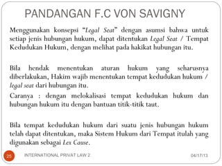 PANDANGAN F.C VON SAVIGNY
 Menggunakan konsepsi “Legal Seat” dengan asumsi bahwa untuk
 setiap jenis hubungan hukum, dapat ditentukan Legal Seat / Tempat
 Kedudukan Hukum, dengan melihat pada hakikat hubungan itu.

 Bila hendak menentukan aturan hukum yang seharusnya
 diberlakukan, Hakim wajib menentukan tempat kedudukan hukum /
 legal seat dari hubungan itu.
 Caranya : dengan melokalisasi tempat kedudukan hukum dan
 hubungan hukum itu dengan bantuan titik-titik taut.

 Bila tempat kedudukan hukum dari suatu jenis hubungan hukum
 telah dapat ditentukan, maka Sistem Hukum dari Tempat itulah yang
 digunakan sebagai Lex Cause.
25   INTERNATIONAL PRIVAT LAW 2                             04/17/13
 