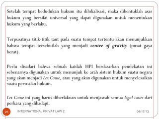 Setelah tempat kedudukan hukum itu dilokalisasi, maka dibentuklah asas
 hukum yang bersifat universal yang dapat digunakan untuk menentukan
 hukum yang berlaku.

 Terpusatnya titik-titik taut pada suatu tempat tertentu akan menunjukkan
 bahwa tempat tersebutlah yang menjadi centre of gravity (pusat gaya
 berat).

 Perlu disadari bahwa sebuah kaidah HPI berdasarkan pendekatan ini
 sebenarnya digunakan untuk menunjuk ke arah sistem hukum suatu negara
 yang akan menjadi Lex Cause, atau yang akan digunakan untuk menyelesaikan
 suatu persoalan hukum.

 Lex Cause ini yang harus diberlakuan untuk menjawab semua legal issues dari
 perkara yang dihadapi.
26    INTERNATIONAL PRIVAT LAW 2                                    04/17/13
 