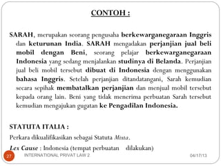 CONTOH :

 SARAH, merupakan seorang pengusaha berkewarganegaraan Inggris
   dan keturunan India. SARAH mengadakan perjanjian jual beli
   mobil dengan Beni, seorang pelajar berkewarganegaraan
   Indonesia yang sedang menjalankan studinya di Belanda. Perjanjian
   jual beli mobil tersebut dibuat di Indonesia dengan menggunakan
   bahasa Inggris. Setelah perjanjian ditandatangani, Sarah kemudian
   secara sepihak membatalkan perjanjian dan menjual mobil tersebut
   kepada orang lain. Beni yang tidak menerima perbuatan Sarah tersebut
   kemudian mengajukan gugatan ke Pengadilan Indonesia.

 STATUTA ITALIA :
 Perkara dikualifikasikan sebagai Statuta Mixta.
 Lex Cause : Indonesia (tempat perbuatan dilakukan)
27    INTERNATIONAL PRIVAT LAW 2                               04/17/13
 