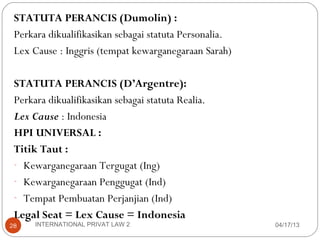 STATUTA PERANCIS (Dumolin) :
 Perkara dikualifikasikan sebagai statuta Personalia.
 Lex Cause : Inggris (tempat kewarganegaraan Sarah)

 STATUTA PERANCIS (D’Argentre):
 Perkara dikualifikasikan sebagai statuta Realia.
 Lex Cause : Indonesia
 HPI UNIVERSAL :
 Titik Taut :
 - Kewarganegaraan Tergugat (Ing)
 - Kewarganegaraan Penggugat (Ind)
 - Tempat Pembuatan Perjanjian (Ind)
 Legal Seat = Lex Cause = Indonesia
28    INTERNATIONAL PRIVAT LAW 2                        04/17/13
 