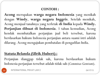 CONTOH :
 Acong merupakan warga negara Indonesia yang menikah
 dengan Windy, warga negara Inggris. Setelah menikah,
 Acong menjual tanahnya yang terletak di India kepada Windy.
 Perjanjian dibuat di Indonesia. 1 tahun kemudian, Acong
 hendak membatalkan perjanjian jual beli tersebut, karena
 berdasarkan hukum Indonesia perjanjian antara suami istri adalah
 dilarang. Acong mengajukan pembatalan di pengadilan India.

 Statuta Belanda (Ulrik Hubert) :
 Perjanjian dianggap tidak sah, karena berdasarkan hukum
 Indonesia perjanjian tersebut adalah tidak sah (Commitas Gentium).
29   INTERNATIONAL PRIVAT LAW 2                             04/17/13
 
