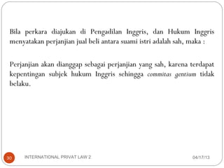 Bila perkara diajukan di Pengadilan Inggris, dan Hukum Inggris
 menyatakan perjanjian jual beli antara suami istri adalah sah, maka :

 Perjanjian akan dianggap sebagai perjanjian yang sah, karena terdapat
 kepentingan subjek hukum Inggris sehingga commitas gentium tidak
 belaku.




30    INTERNATIONAL PRIVAT LAW 2                              04/17/13
 