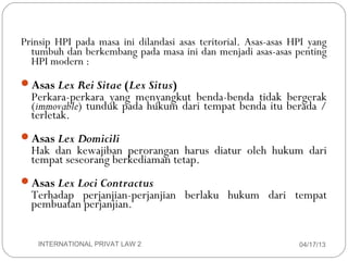 Prinsip HPI pada masa ini dilandasi asas teritorial. Asas-asas HPI yang
      tumbuh dan berkembang pada masa ini dan menjadi asas-asas penting
      HPI modern :
    Asas Lex Rei Sitae (Lex Situs)
      Perkara-perkara yang menyangkut benda-benda tidak bergerak
      (immovable) tunduk pada hukum dari tempat benda itu berada /
      terletak.
    Asas Lex Domicili
      Hak dan kewajiban perorangan harus diatur oleh hukum dari
      tempat seseorang berkediaman tetap.
    Asas Lex Loci Contractus
      Terhadap perjanjian-perjanjian berlaku hukum dari tempat
      pembuatan perjanjian.


4       INTERNATIONAL PRIVAT LAW 2                                  04/17/13
 