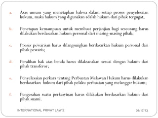 a.    Asas umum yang menetapkan bahwa dalam setiap proses penyelesaian
          hukum, maka hukum yang digunakan adalah hukum dari pihak tergugat;

    b.    Penetapan kemampuan untuk membuat perjanjian bagi seseorang harus
          dilakukan berdasarkan hukum personal dari masing-masing pihak;

    c.    Proses pewarisan harus dilangsungkan berdasarkan hukum personal dari
          pihak pewaris;

    d.    Peralihan hak atas benda harus dilaksanakan sesuai dengan hukum dari
          pihak transferor;

    e.    Penyelesaian perkara tentang Perbuatan Melawan Hukum harus dilakukan
          berdasarkan hukum dari pihak pelaku perbuatan yang melanggar hukum;

    f.    Pengesahan suatu perkawinan harus dilakukan berdasarkan hukum dari
          pihak suami.

6        INTERNATIONAL PRIVAT LAW 2                                    04/17/13
 