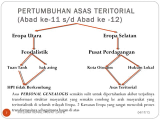 PERTUMBUHAN ASAS TERITORIAL
      (Abad ke-11 s/d Abad ke -12)

    Eropa Utara                                         Eropa Selatan

        Feodalistik                             Pusat Perdagangan

Tuan Tanh         hak asing                    Kota Otonom             Hukum Lokal



HPI tidak Berkembang                                         Asas Teritorial
  Asas PERSONAL GENEALOGIS semakin sulit untuk dipertahankan akibat terjadinya
  transformasi struktur masyarakat yang semakin condong ke arah masyarakat yang
  teritorialistik di seluruh wilayah Eropa. 2 Kawasan Eropa yang sangat mencolok proses
  transformasinya sebagaimana bagan di atas
      INTERNATIONAL PRIVAT LAW 2
7                                                                            04/17/13
 