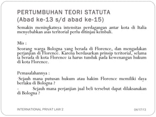 PERTUMBUHAN TEORI STATUTA
    (Abad ke-13 s/d abad ke-15)
    Semakin meningkatnya intensitas perdagangan antar kota di Italia
    menyebabkan asas teritorial perlu ditinjau kembali.

    Mis :
    Seorang warga Bologna yang berada di Florence, dan mengadakan
    perjanjian di Florence. Karena berdasarkan prinsip teritorial, selama
    ia berada di kota Florence ia harus tunduk pada kewenangan hukum
    di kota Florence.

    Pemasalahannya :
    -Sejauh mana putusan hukum atau hakim Florence memiliki daya
    berlaku di Bologna ?
    -       Sejauh mana perjanjian jual beli tersebut dapat dilaksanakan
    di Bologna ?


8   INTERNATIONAL PRIVAT LAW 2                                    04/17/13
 
