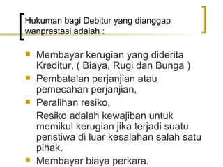 Hukuman bagi Debitur yang dianggap wanprestasi adalah : Membayar kerugian yang diderita Kreditur, ( Biaya, Rugi dan Bunga ) Pembatalan perjanjian atau pemecahan perjanjian, Peralihan resiko, Resiko adalah kewajiban untuk memikul kerugian jika terjadi suatu peristiwa di luar kesalahan salah satu pihak. Membayar biaya perkara. 