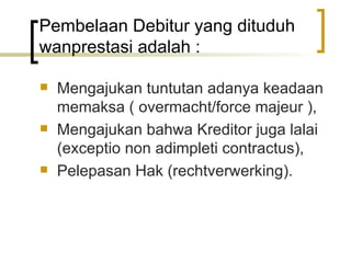 Pembelaan Debitur yang dituduh wanprestasi adalah : Mengajukan tuntutan adanya keadaan memaksa ( overmacht/force majeur ), Mengajukan bahwa Kreditor juga lalai (exceptio non adimpleti contractus), Pelepasan Hak (rechtverwerking). 