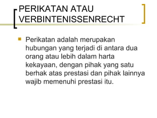 PERIKATAN ATAU VERBINTENISSENRECHT Perikatan adalah merupakan hubungan yang terjadi di antara dua orang atau lebih dalam harta kekayaan, dengan pihak yang satu berhak atas prestasi dan pihak lainnya wajib memenuhi prestasi itu. 