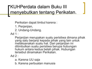 KUHPerdata dalam Buku III menyebutkan tentang Perikatan. Perikatan dapat timbul karena : 1. Perjanjian, 2. Undang-Undang. Ad 1 : Perjanjian merupakan suatu peristiwa dimana pihak yang satu berjanji kepada pihak yang lain untuk melaksanakan suatu hal. Dari perjanjian ini ditimbulkan suatu peristiwa berupa hubungan hukum antara kedua belah pihak. Hubungan tersebut dinamakan Perikatan. Ad 2 : a. Karena UU saja b. Karena perbuatan manusia 