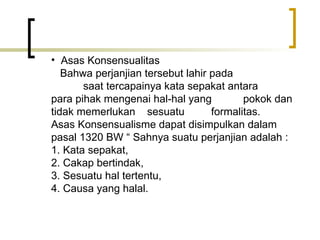Asas Konsensualitas   Bahwa perjanjian tersebut lahir pada  saat tercapainya kata sepakat antara  para pihak mengenai hal-hal yang  pokok dan tidak memerlukan  sesuatu  formalitas. Asas Konsensualisme dapat disimpulkan dalam pasal 1320 BW “ Sahnya suatu perjanjian adalah : 1. Kata sepakat, 2. Cakap bertindak, 3. Sesuatu hal tertentu, 4. Causa yang halal. 