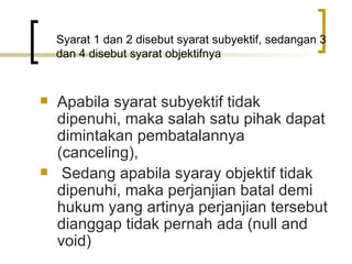 Syarat 1 dan 2 disebut syarat subyektif, sedangan 3 dan 4 disebut syarat objektifnya Apabila syarat subyektif tidak dipenuhi, maka salah satu pihak dapat dimintakan pembatalannya (canceling), Sedang apabila syaray objektif tidak dipenuhi, maka perjanjian batal demi hukum yang artinya perjanjian tersebut dianggap tidak pernah ada (null and void) 