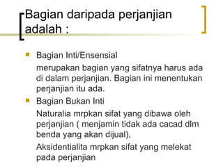 Bagian daripada perjanjian adalah : Bagian Inti/Ensensial merupakan bagian yang sifatnya harus ada di dalam perjanjian. Bagian ini menentukan perjanjian itu ada. Bagian Bukan Inti Naturalia mrpkan sifat yang dibawa oleh perjanjian ( menjamin tidak ada cacad dlm benda yang akan dijual), Aksidentialita mrpkan sifat yang melekat pada perjanjian 