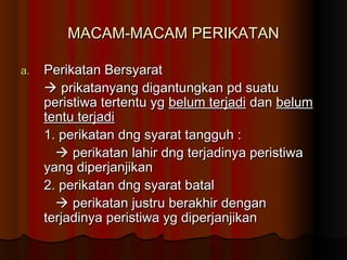 MACAM-MACAM PERIKATAN

a.   Perikatan Bersyarat
      prikatanyang digantungkan pd suatu
     peristiwa tertentu yg belum terjadi dan belum
     tentu terjadi
     1. perikatan dng syarat tangguh :
        perikatan lahir dng terjadinya peristiwa
     yang diperjanjikan
     2. perikatan dng syarat batal
        perikatan justru berakhir dengan
     terjadinya peristiwa yg diperjanjikan
 