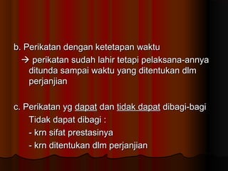 b. Perikatan dengan ketetapan waktu
   perikatan sudah lahir tetapi pelaksana-annya
    ditunda sampai waktu yang ditentukan dlm
    perjanjian

c. Perikatan yg dapat dan tidak dapat dibagi-bagi
    Tidak dapat dibagi :
    - krn sifat prestasinya
    - krn ditentukan dlm perjanjian
 