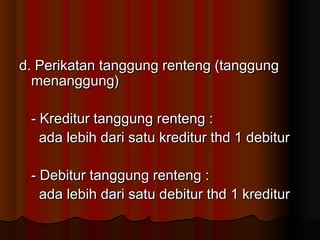 d. Perikatan tanggung renteng (tanggung
  menanggung)

 - Kreditur tanggung renteng :
   ada lebih dari satu kreditur thd 1 debitur

 - Debitur tanggung renteng :
   ada lebih dari satu debitur thd 1 kreditur
 