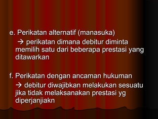 e. Perikatan alternatif (manasuka)
    perikatan dimana debitur diminta
  memilih satu dari beberapa prestasi yang
  ditawarkan

f. Perikatan dengan ancaman hukuman
    debitur diwajibkan melakukan sesuatu
   jika tidak melaksanakan prestasi yg
   diperjanjiakn
 
