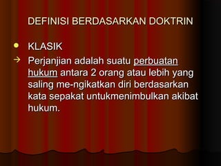 DEFINISI BERDASARKAN DOKTRIN

 KLASIK
 Perjanjian adalah suatu perbuatan
  hukum antara 2 orang atau lebih yang
  saling me-ngikatkan diri berdasarkan
  kata sepakat untukmenimbulkan akibat
  hukum.
 